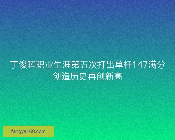 丁俊晖职业生涯第五次打出单杆147满分创造历史再创新高
