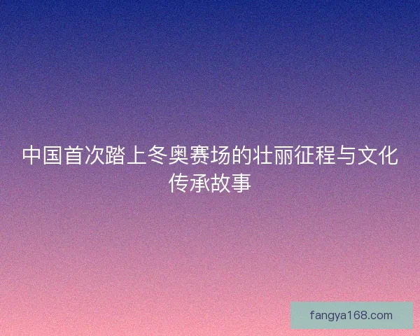 中国首次踏上冬奥赛场的壮丽征程与文化传承故事