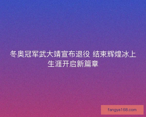 冬奥冠军武大靖宣布退役 结束辉煌冰上生涯开启新篇章