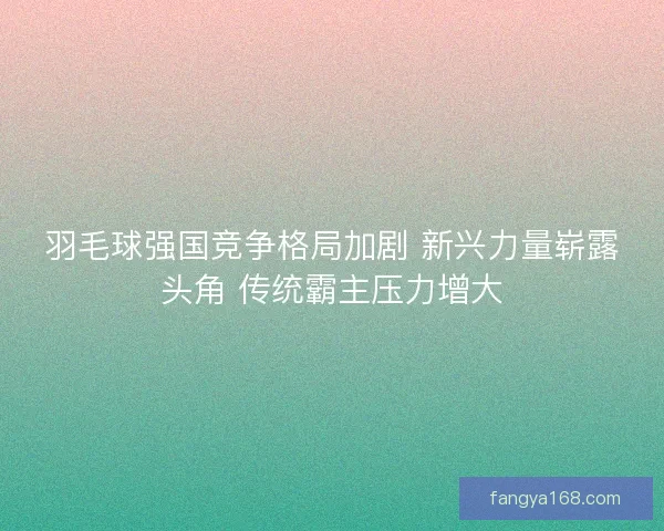 羽毛球强国竞争格局加剧 新兴力量崭露头角 传统霸主压力增大 羽毛球强国竞争格局加剧 新兴力量崭露头角 传统霸主压力增大